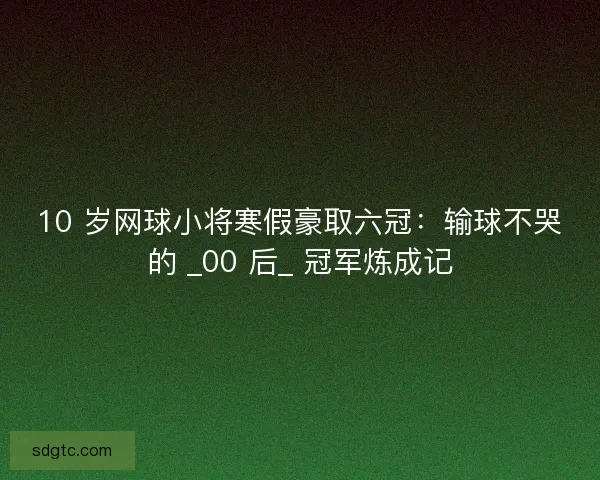 10 岁网球小将寒假豪取六冠：输球不哭的 _00 后_ 冠军炼成记