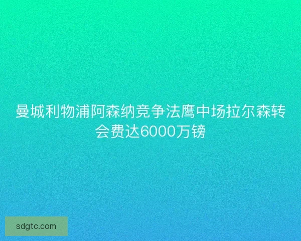 曼城利物浦阿森纳竞争法鹰中场拉尔森转会费达6000万镑