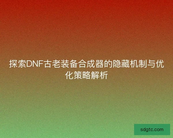 探索DNF古老装备合成器的隐藏机制与优化策略解析