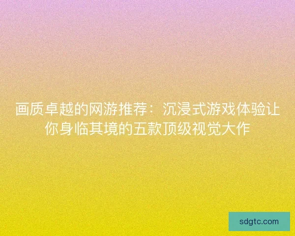 画质卓越的网游推荐：沉浸式游戏体验让你身临其境的五款顶级视觉大作