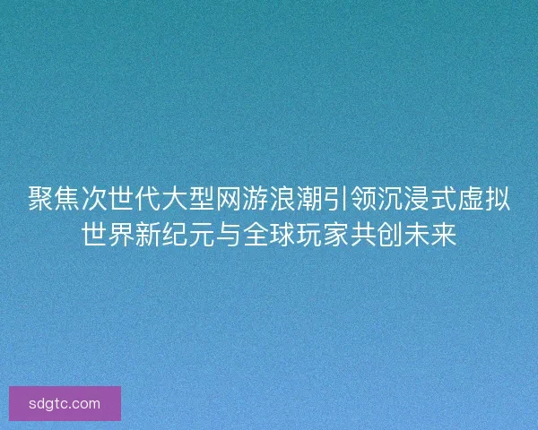 聚焦次世代大型网游浪潮引领沉浸式虚拟世界新纪元与全球玩家共创未来