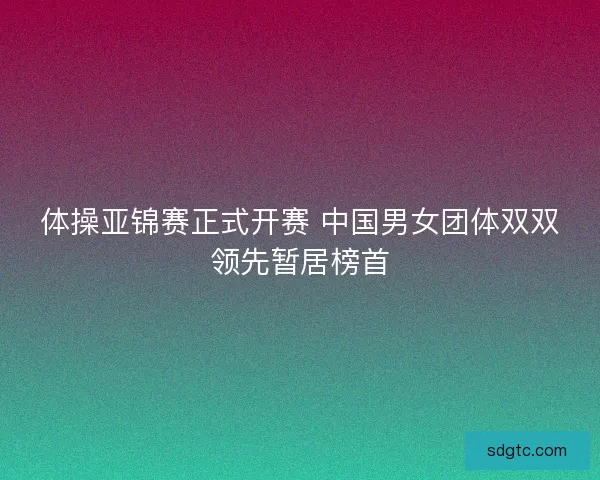 体操亚锦赛正式开赛 中国男女团体双双领先暂居榜首