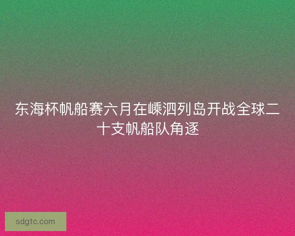 东海杯帆船赛六月在嵊泗列岛开战全球二十支帆船队角逐