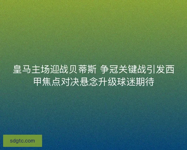 皇马主场迎战贝蒂斯 争冠关键战引发西甲焦点对决悬念升级球迷期待