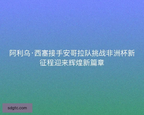 阿利乌·西塞接手安哥拉队挑战非洲杯新征程迎来辉煌新篇章