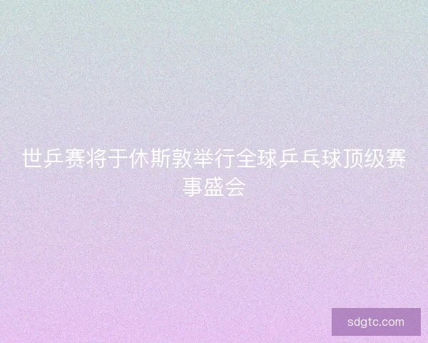 世乒赛将于休斯敦举行全球乒乓球顶级赛事盛会