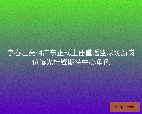 李春江亮相广东正式上任重返篮球场新岗位曝光杜锋期待中心角色 李春江亮相广东正式上任重返篮球场新岗位曝光杜锋期待中心角色