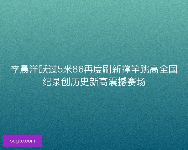 李晨洋跃过5米86再度刷新撑竿跳高全国纪录创历史新高震撼赛场