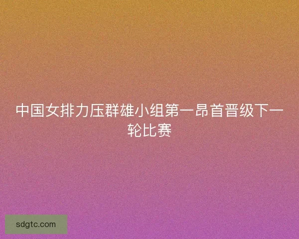 中国女排力压群雄小组第一昂首晋级下一轮比赛 中国女排力压群雄小组第一昂首晋级下一轮比赛
