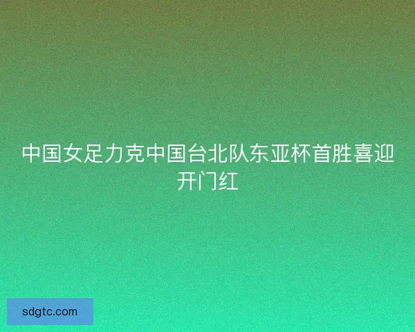 中国女足力克中国台北队东亚杯首胜喜迎开门红