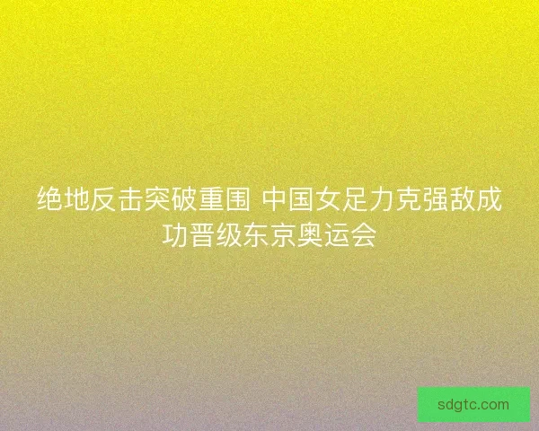 绝地反击突破重围 中国女足力克强敌成功晋级东京奥运会 绝地反击突破重围 中国女足力克强敌成功晋级东京奥运会