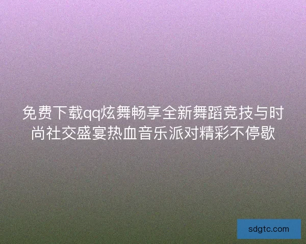 免费下载qq炫舞畅享全新舞蹈竞技与时尚社交盛宴热血音乐派对精彩不停歇
