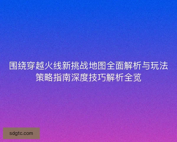 围绕穿越火线新挑战地图全面解析与玩法策略指南深度技巧解析全览 围绕穿越火线新挑战地图全面解析与玩法策略指南深度技巧解析全览