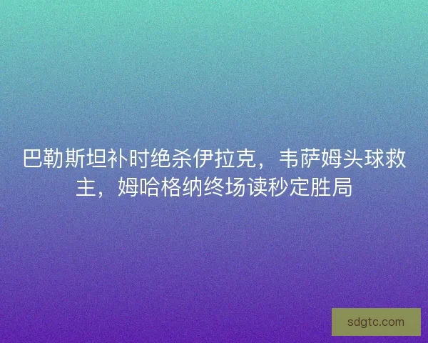 巴勒斯坦补时绝杀伊拉克，韦萨姆头球救主，姆哈格纳终场读秒定胜局