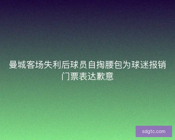 曼城客场失利后球员自掏腰包为球迷报销门票表达歉意