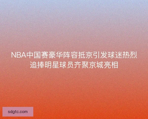NBA中国赛豪华阵容抵京引发球迷热烈追捧明星球员齐聚京城亮相