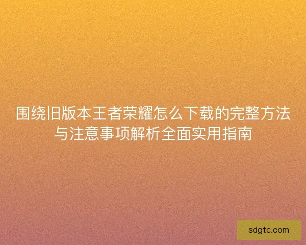 围绕旧版本王者荣耀怎么下载的完整方法与注意事项解析全面实用指南