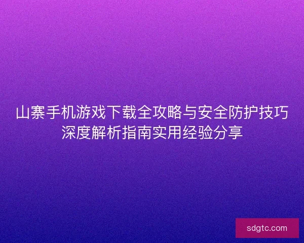 山寨手机游戏下载全攻略与安全防护技巧深度解析指南实用经验分享