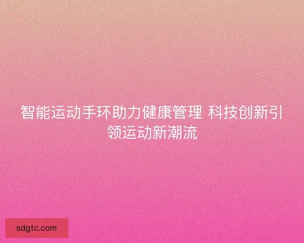 智能运动手环助力健康管理 科技创新引领运动新潮流