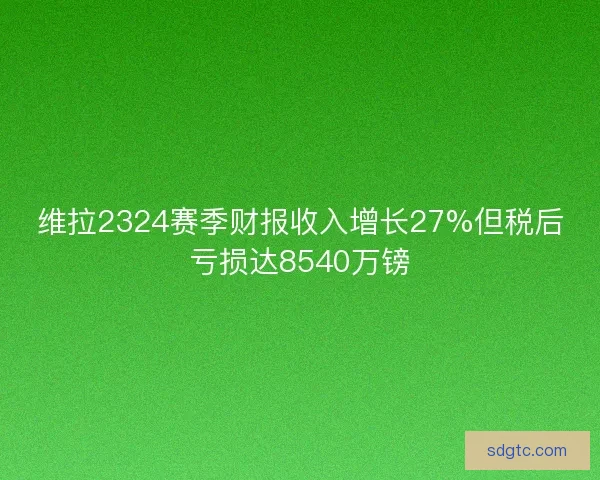 维拉2324赛季财报收入增长27%但税后亏损达8540万镑