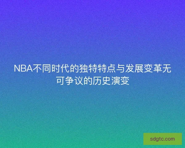 NBA不同时代的独特特点与发展变革无可争议的历史演变