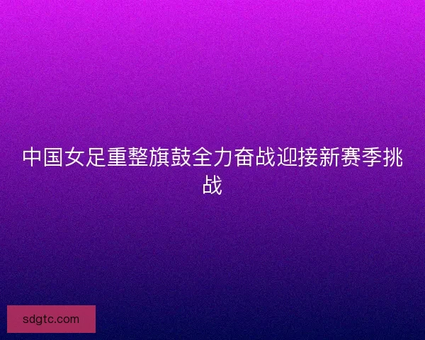 中国女足重整旗鼓全力奋战迎接新赛季挑战