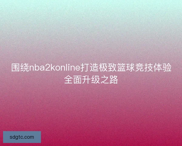 围绕nba2konline打造极致篮球竞技体验全面升级之路
