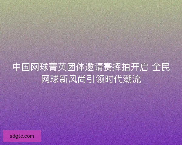 中国网球菁英团体邀请赛挥拍开启 全民网球新风尚引领时代潮流