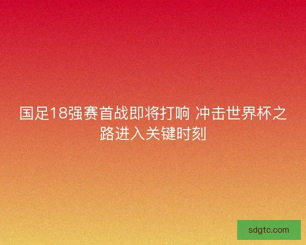 国足18强赛首战即将打响 冲击世界杯之路进入关键时刻