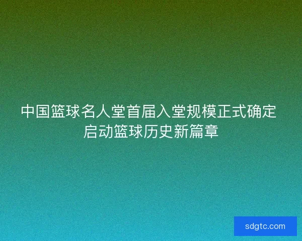 中国篮球名人堂首届入堂规模正式确定 启动篮球历史新篇章 中国篮球名人堂首届入堂规模正式确定 启动篮球历史新篇章